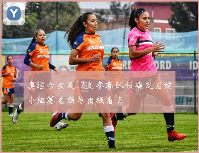 奥运会女足12支参赛队伍确定后续小组赛名额与出线看点