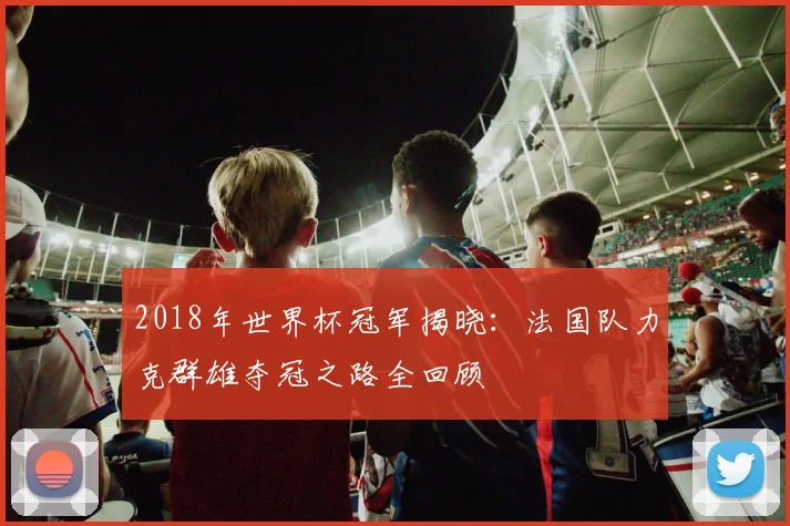 2018年世界杯冠军揭晓：法国队力克群雄夺冠之路全回顾