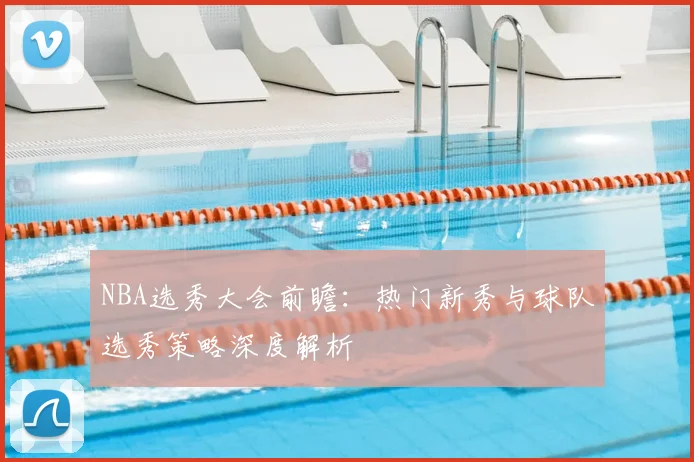 NBA选秀大会前瞻:热门新秀与球队选秀策略深度解析