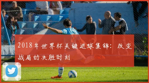 2018年世界杯关键进球集锦：改变战局的决胜时刻