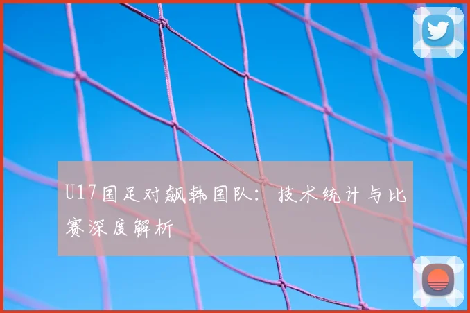U17国足对飙韩国队：技术统计与比赛深度解析