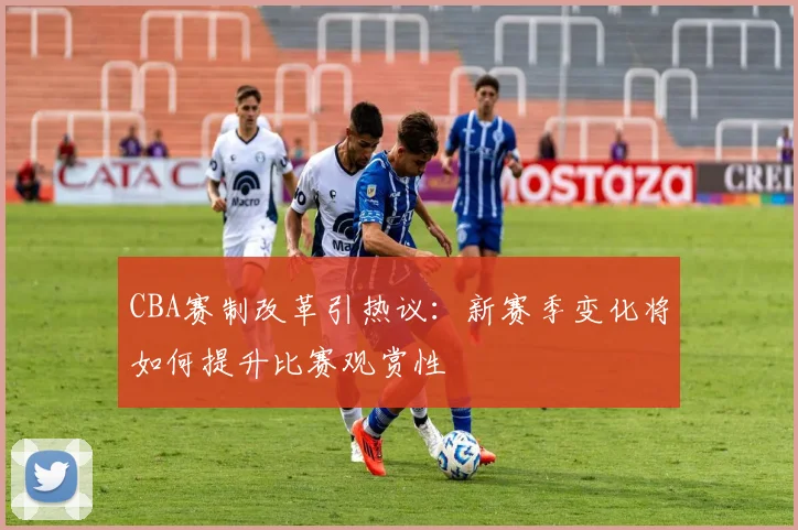 CBA赛制改革引热议:新赛季变化将如何提升比赛观赏性