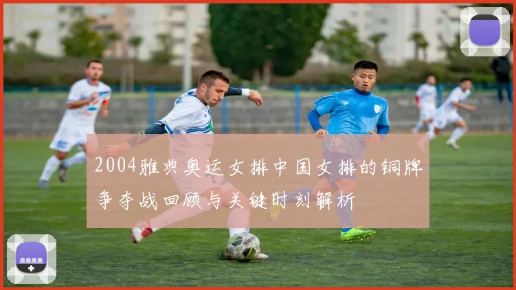 2004雅典奥运女排中国女排的铜牌争夺战回顾与关键时刻解析
