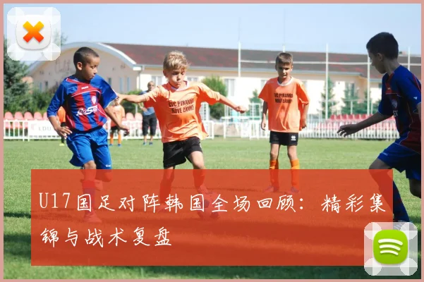 U17国足对阵韩国全场回顾：精彩集锦与战术复盘