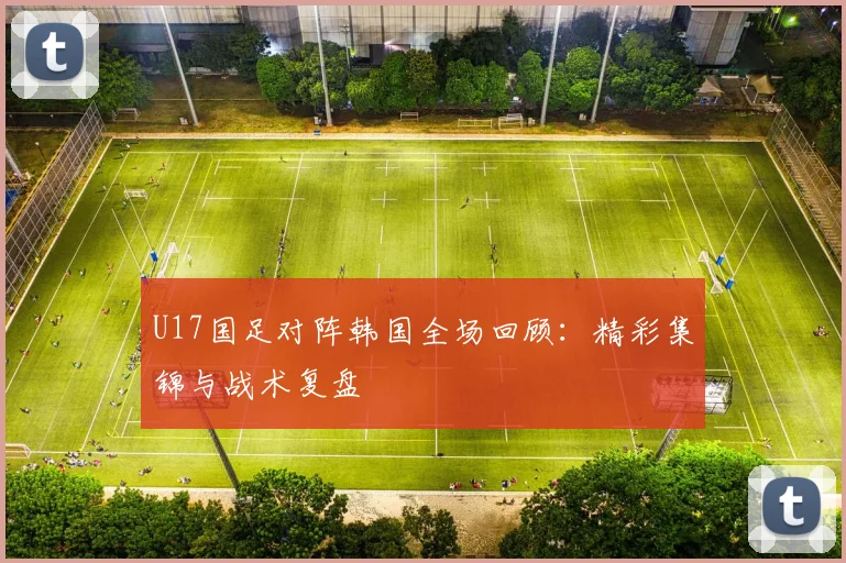 U17国足对阵韩国全场回顾：精彩集锦与战术复盘