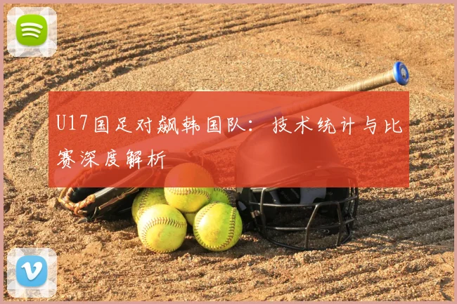 U17国足对飙韩国队：技术统计与比赛深度解析