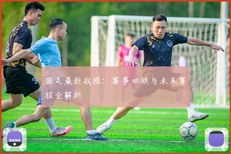 国足最新战报：赛事回顾与未来赛程全解析