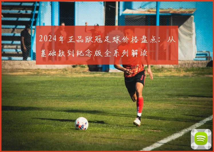 2024年正品欧冠足球价格盘点：从基础款到纪念版全系列解读