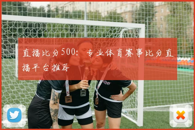 直播比分500：专业体育赛事比分直播平台推荐