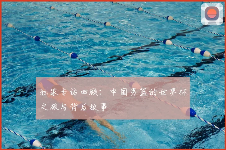 独家专访回顾：中国男篮的世界杯之旅与背后故事