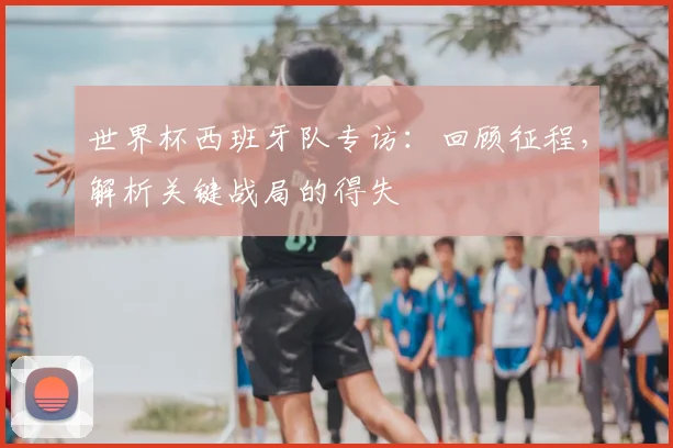 世界杯西班牙队专访：回顾征程，解析关键战局的得失
