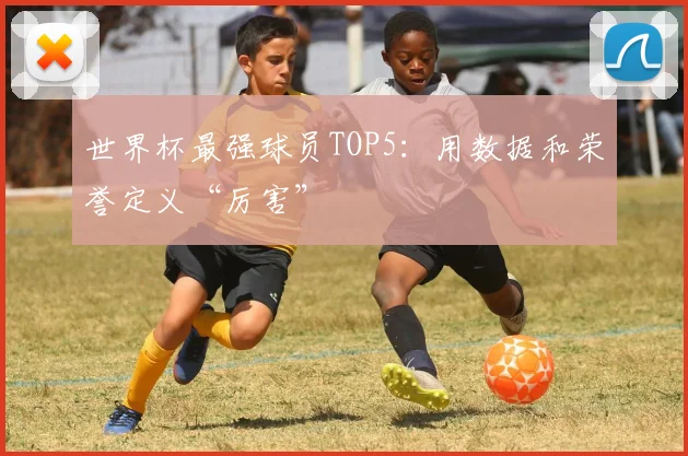 世界杯最强球员TOP5:用数据和荣誉定义“厉害”