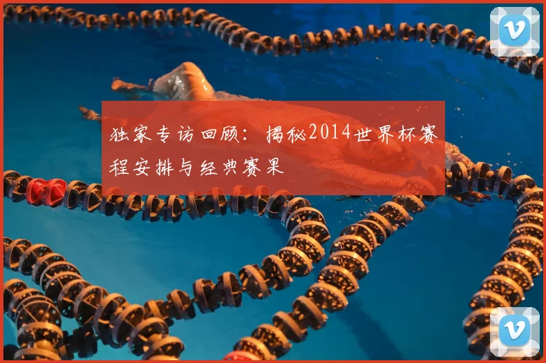 独家专访回顾:揭秘2014世界杯赛程安排与经典赛果