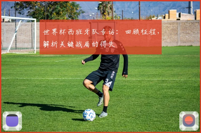 世界杯西班牙队专访：回顾征程，解析关键战局的得失