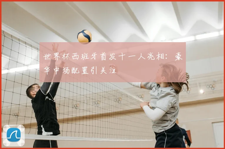 世界杯西班牙首发十一人亮相：豪华中场配置引关注