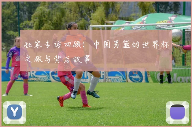 独家专访回顾：中国男篮的世界杯之旅与背后故事