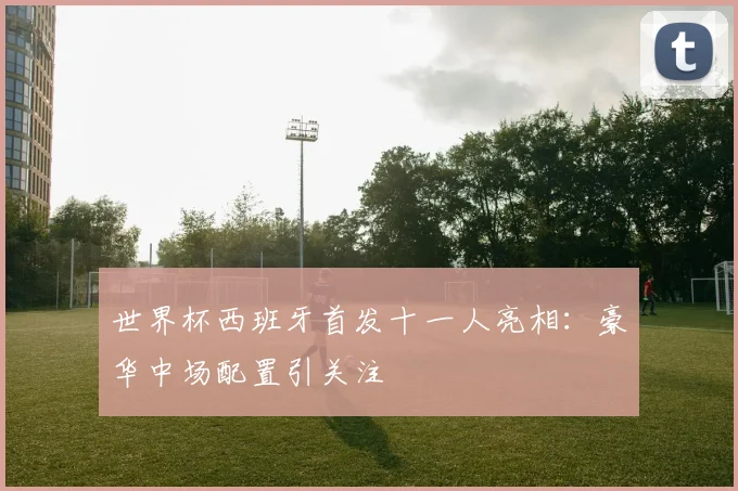 世界杯西班牙首发十一人亮相：豪华中场配置引关注