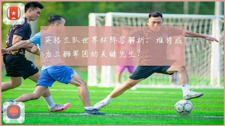 英格兰队世界杯阵容解析：谁将成为三狮军团的关键先生？